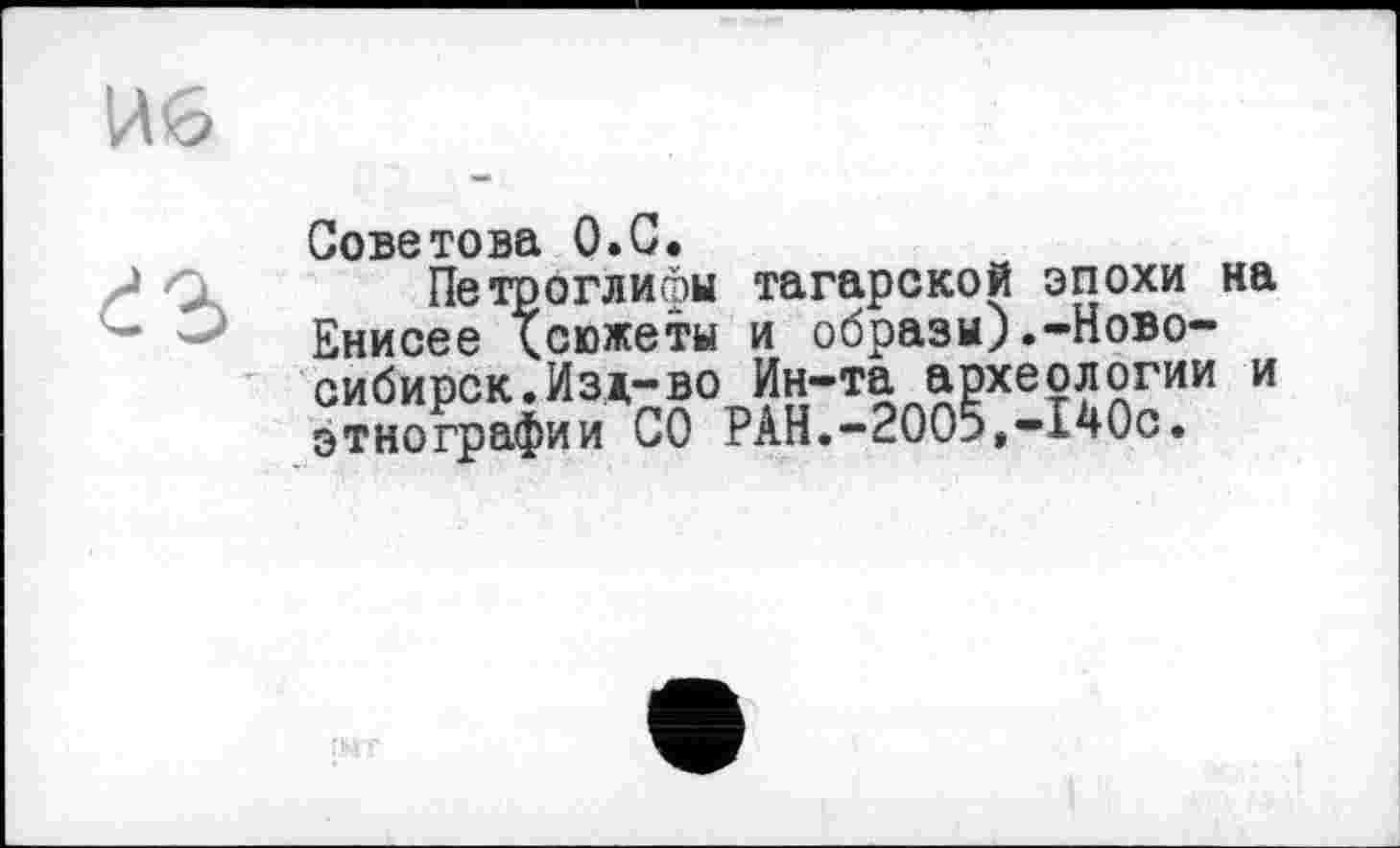 ﻿И<5
Советова О.С.
?	Петроглифы	татарской эпохи на
Енисее Тсюжеты	и образы).-Новосибирск. Изд-во	Ин-та археологии и
этнографии СО РАН.-2005,-140с.